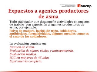 Expuestos a agentes productores
de asma
Todo trabajador que desempeñe actividades en puestos
de trabajo con exposición a agentes productores de
asma, por ejemplo:
Polvo de madera, harina de trigo, soldadores,
antibióticos, formaldehidos, algunos metales como es
el caso de los soldadores.
La evaluación consiste en:
Examen de visión.
Evaluación de signos vitales y antropometría.
Evaluación medica.
ECG en mayores de 45 años
Espirometría completa.
 