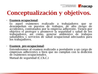 Conceptualización y objetivos.
• Examen ocupacional:
Es aquel exámenes realizado a trabajadores que se
desempeñan en puestos de trabajos, de alto riesgo de
accidentes, contratados por la empresa adherente. Tienen por
objetivo el proteger y promover la seguridad y salud de los
trabajadores, así como, generar ambientes de trabajos
saludables; y servicios de salud ocupacional adecuados para
los trabajadores.
• Examen pre-ocupacional:
Entenderemos al examen realizado a postulante a un cargo de
empresas adherentes o bien que no cumplan con la dedición
de exámenes ocupacionales.
Mutual de seguridad (C.Ch.C.)
 