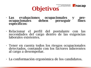 Objetivos
• Las evaluaciones ocupacionales y pre-
ocupacionales deben perseguir fines
específicos:
• Relacionar el perfil del postulante con las
necesidades del cargo dentro de las exigencias
laborales existentes.
• Tener en cuenta todos los riesgos ocupacionales
detectados, contando con los factores inherentes
al cargo a desempeñar.
• La conformación ergonómica de los candidatos.
 