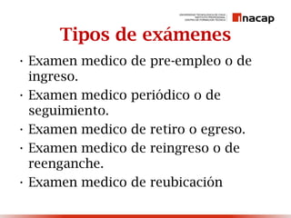 Tipos de exámenes
• Examen medico de pre-empleo o de
ingreso.
• Examen medico periódico o de
seguimiento.
• Examen medico de retiro o egreso.
• Examen medico de reingreso o de
reenganche.
• Examen medico de reubicación
 