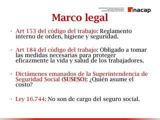 Marco legal
• Art 153 del código del trabajo: Reglamento
interno de orden, higiene y seguridad.
• Art 184 del código del trabajo: Obligado a tomar
las medidas necesarias para proteger
eficazmente la vida y salud de los trabajadores.
• Dictámenes emanados de la Superintendencia de
Seguridad Social (SUSESO): ¿Quién asume el
costo?
• Ley 16.744: No son de cargo del seguro social.
 