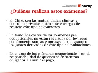 ¿Quiénes realizan estos exámenes?
• En Chile, son las mutualidades, clínicas y
consultas privadas quienes se encargan de
realizar este tipo de exámenes.
• En tanto, los costos de los exámenes pre-
ocupacionales no están regulados por ley, pero
comúnmente son las empresas las que asumen
los gastos derivados de este tipo de evaluaciones.
• En el caso de los exámenes ocupacionales son de
responsabilidad de quienes se encuentran
obligados a asumir el pago.
 
