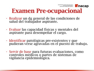Examen Pre-ocupacional
• Realizar un dg general de las condiciones de
salud del trabajador aspirante.
• Evaluar las capacidad físicas y mentales del
aspirante para desempeñar el cargo.
• Identificar patológicas pre-existentes y que
pudieran verse agravadas en el puesto de trabajo.
• Servir de base para futuras evaluaciones, como
controles médicos o partes de sistemas de
vigilancia epidemiológica.
 