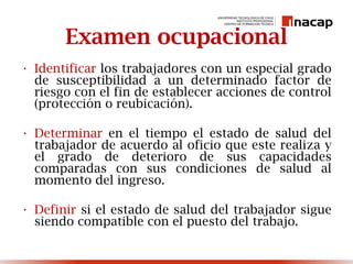 Examen ocupacional
• Identificar los trabajadores con un especial grado
de susceptibilidad a un determinado factor de
riesgo con el fin de establecer acciones de control
(protección o reubicación).
• Determinar en el tiempo el estado de salud del
trabajador de acuerdo al oficio que este realiza y
el grado de deterioro de sus capacidades
comparadas con sus condiciones de salud al
momento del ingreso.
• Definir si el estado de salud del trabajador sigue
siendo compatible con el puesto del trabajo.
 