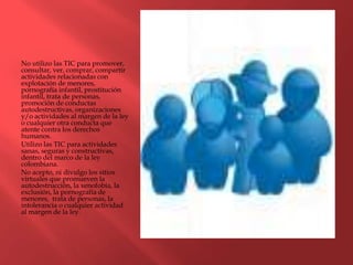 No utilizo las TIC para promover,
consultar, ver, comprar, compartir
actividades relacionadas con
explotación de menores,
pornografía infantil, prostitución
infantil, trata de personas,
promoción de conductas
autodestructivas, organizaciones
y/o actividades al margen de la ley
o cualquier otra conducta que
atente contra los derechos
humanos.
Utilizo las TIC para actividades
sanas, seguras y constructivas,
dentro del marco de la ley
colombiana.
No acepto, ni divulgo los sitios
virtuales que promueven la
autodestrucción, la xenofobia, la
exclusión, la pornografía de
menores, trata de personas, la
intolerancia o cualquier actividad
al margen de la ley.
 