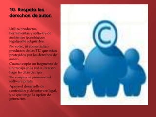 10. Respeto los
derechos de autor.
Utilizo productos,
herramientas y software de
ambientes tecnológicos
legalmente adquiridos.
No copio, ni comercializo
productos de las TIC que están
protegidos por los derechos de
autor.
Cuando copio un fragmento de
un trabajo en la red o un texto
hago las citas de rigor.
No compro ni promuevo el
software pirata.
Apoyo el desarrollo de
contenidos y de software legal,
y sé que tengo la opción de
generarlos.
 