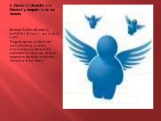 2. Ejerzo mi derecho a la
libertad y respeto la de los
demás
Entiendo la libertad como la
posibilidad de hacer lo que no daña
a otro.
Tengo la opción de decidir mi
participación en cualquier
actividad que me ofrezcan los
ambientes tecnológicos y de hacer
respetar mi decisión respetando
siempre la de los demás.
 