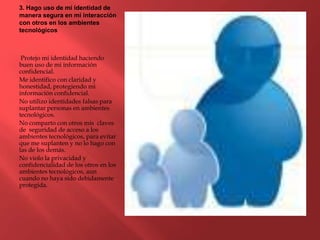 3. Hago uso de mi identidad de
manera segura en mi interacción
con otros en los ambientes
tecnológicos
Protejo mi identidad haciendo
buen uso de mi información
confidencial.
Me identifico con claridad y
honestidad, protegiendo mi
información confidencial.
No utilizo identidades falsas para
suplantar personas en ambientes
tecnológicos.
No comparto con otros mis claves
de seguridad de acceso a los
ambientes tecnológicos, para evitar
que me suplanten y no lo hago con
las de los demás.
No violo la privacidad y
confidencialidad de los otros en los
ambientes tecnológicos, aun
cuando no haya sido debidamente
protegida.
 