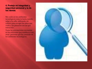 4. Protejo mi integridad y
seguridad personal y la de
los demás
Me cuido en los ambientes
tecnológicos como lo haría cuando
salgo a la calle, utilizando mi
criterio para escoger los sitios que
visito y las personas con las que
interactúo.
Tomo las precauciones necesarias
en las relaciones que establezco con
otras personas que he conocido en
los ambientes tecnológicos.
 