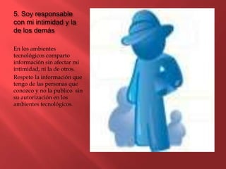5. Soy responsable
con mi intimidad y la
de los demás
En los ambientes
tecnológicos comparto
información sin afectar mi
intimidad, ni la de otros.
Respeto la información que
tengo de las personas que
conozco y no la publico sin
su autorización en los
ambientes tecnológicos.
 