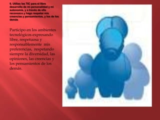 6. Utilizo las TIC para el libre
desarrollo de mi personalidad y mi
autonomía, y a través de ella
reconozco y hago respetar mis
creencias y pensamientos, y los de los
demás
Participo en los ambientes
tecnológicos expresando
libre, respetuosa y
responsablemente mis
preferencias, respetando
siempre la diversidad, las
opiniones, las creencias y
los pensamientos de los
demás.
 