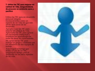 7. Utilizo las TIC para mejorar mi
calidad de vida, asegurándome
de procurar un ambiente sano y
pacífico
Utilizo las TIC para mi desarrollo
personal integral,
reconociéndolas como un
aspecto de mi vida sin que esto
afecte otras áreas de mi
desarrollo.
Apropio y uso las TIC para
mejorar mi calidad de vida.
Aprovecho las TIC para apoyar
mi crecimiento intelectual y
fortalecer los aprendizajes en
todas las áreas de conocimiento.
Me apoyo en las TIC para
trabajar en grupo y colaborar con
los miembros de mis equipos de
trabajo.
Autorregulo el tiempo que
dedico al uso de las TIC,
asegurando tiempo para el
desarrollo de los otros aspectos
de mi vida.
 