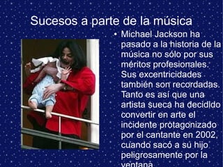 Sucesos a parte de la música
● Michael Jackson ha
pasado a la historia de la
música no sólo por sus
méritos profesionales.
Sus excentricidades
también son recordadas.
Tanto es así que una
artista sueca ha decidido
convertir en arte el
incidente protagonizado
por el cantante en 2002,
cuando sacó a su hijo
peligrosamente por la
 
