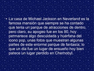 ● La casa de Michael Jackson en Neverland es la
famosa mansión que siempre se ha contado
que tenia un parque de atracciones de dentro,
pero claro, su apogeo fue en los 90, hoy
permanece algo descuidada y huérfana del
icono pop, unas fotos que muestran algunas
partes de este enorme parque de fantasía, lo
que un dia fue un lugar de ensueño hoy bien
parece un lugar perdido en Chernobyl.
 