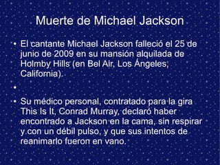 Muerte de Michael Jackson
● El cantante Michael Jackson falleció el 25 de
junio de 2009 en su mansión alquilada de
Holmby Hills (en Bel Air, Los Ángeles,
California).
●
● Su médico personal, contratado para la gira
This Is It, Conrad Murray, declaró haber
encontrado a Jackson en la cama, sin respirar
y con un débil pulso, y que sus intentos de
reanimarlo fueron en vano.
 