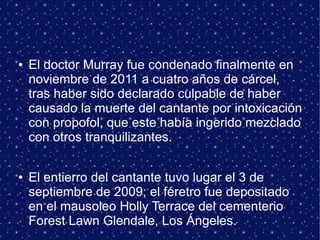 ● El doctor Murray fue condenado finalmente en
noviembre de 2011 a cuatro años de cárcel,
tras haber sido declarado culpable de haber
causado la muerte del cantante por intoxicación
con propofol, que este había ingerido mezclado
con otros tranquilizantes.
● El entierro del cantante tuvo lugar el 3 de
septiembre de 2009; el féretro fue depositado
en el mausoleo Holly Terrace del cementerio
Forest Lawn Glendale, Los Ángeles.
 