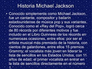Historia Michael Jackson
● Conocido simplemente como Michael Jackson,
fue un cantante, compositor y bailarín
estadounidense de música pop y sus variantes.
Conocido como el «Rey del Pop», logró cerca
de 80 récords por diferentes motivos y fue
incluido en el Libro Guinness de los récords en
numerosas ocasiones, entre ellos: por ser el
artista musical más premiado de la historia, con
cientos de galardones, entre ellos 15 premios
Grammy; el vocalista más joven en liderar la
lista de sencillos en los Estados Unidos, con 11
años de edad; el primer vocalista en entrar en
la lista de sencillos directamente en el número
1.
 