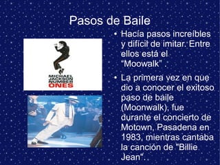 Pasos de Baile
● Hacía pasos increíbles
y difícil de imitar. Entre
ellos está el
“Moowalk” .
● La primera vez en que
dio a conocer el exitoso
paso de baile
(Moonwalk), fue
durante el concierto de
Motown, Pasadena en
1983, mientras cantaba
la canción de "Billie
Jean".
 