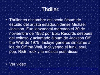Thriller
● Thriller es el nombre del sexto álbum de
estudio del artista estadounidense Michael
Jackson. Fue lanzado al mercado el 30 de
noviembre de 1982 por Epic Records después
del exitoso y aclamado álbum de Jackson Off
the Wall de 1979. Incluye géneros similares a
los de Off the Wall, incluyendo el funk, soul,
pop, R&B, rock y la música post-disco.
● Ver video
http://www.youtube.com/watch?v=4V90AmXnguw
:
 