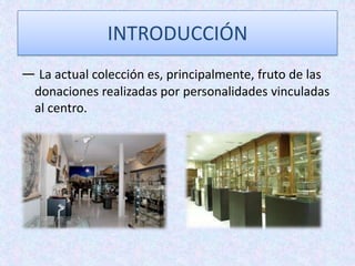 INTRODUCCIÓN
— La actual colección es, principalmente, fruto de las
donaciones realizadas por personalidades vinculadas
al centro.
 