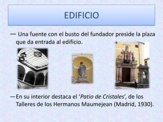 EDIFICIO
— Una fuente con el busto del fundador preside la plaza
que da entrada al edificio.
—En su interior destaca el ‘Patio de Cristales’, de los
Talleres de los Hermanos Maumejean (Madrid, 1930).
 