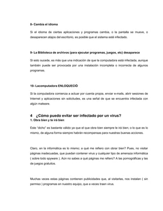 8- Cambia el idioma
Si el idioma de ciertas aplicaciones y programas cambia, o la pantalla se mueve, o
desaparecen atajos del escritorio, es posible que el sistema esté infectado.
9- La Biblioteca de archivos (para ejecutar programas, juegos, etc) desaparece
Si esto sucede, es más que una indicación de que la computadora está infectada, aunque
también puede ser provocada por una instalación incompleta o incorrecta de algunos
programas.
10- Lacomputadora ENLOQUECIÓ
Si la computadora comienza a actuar por cuenta propia, enviar e-mails, abrir sesiones de
Internet y aplicaciones sin solicitudes, es una señal de que se encuentra infectada con
algún malware.
4 ¿Cómo puedo evitar ser infectado por un virus?
1. Obra bien y te irá bien
Este “dicho” es bastante válido ya que el que obra bien siempre le irá bien; o lo que es lo
mismo, de alguna forma siempre habrán recompensas para nuestras buenas acciones.
Claro, en la informática es lo mismo; a qué me refiero con obrar bien? Pues, no visitar
páginas inadecuadas, que puedan contener virus y cualquier tipo de amenaza informática
( sobre todo spyware ). Aún no sabes a qué páginas me refiero? A las pornográficas y las
de juegos gratuitos.
Muchas veces estas páginas contienen publicidades que, al visitarlas, nos instalan ( sin
permiso ) programas en nuestro equipo, que a veces traen virus.
 