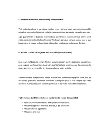 5. Mantener el antivirus actualizado y siempre activo
Y sí, cada día salen a la luz pública muchos virus, y por esa razón es muy recomendable
actualizar con mucha frecuencia (adiario) nuestro antivirus, para estar tranquilos y en paz.
Algo que también es bastante recomendable es mantener nuestro antivirus activo, en el
modo residente (justo al lado del reloj de Windows ), para que siempre analice todo lo que
hagamos en el equipo en la exhausta búsqueda y erradicación instantánea de virus.
6. No abrir correos de orígenes desconocidos (ysospechosos)
Este es un mal bastante común. Muchos usuarios desean que les escriban a sus correos,
pero no pasa con frecuencia; ahora bien, cuando les llega un correo, sea de quien sea, lo
abren, ven todo su contenido, sin siquiera saber de quién se trata.
En estos correos “sospechosos” vienen muchos virus, sobre todo el popular spam, que es
ese correo que nunca deseamos en nuestro buzón pero que a la final siempre llega. Hay
que tener mucha precaución con este punto que es de vital e indiscutible importancia.
7.otro método también seria Hacer regularmente copias de seguridad
 Realizar periódicamente una de fragmentación del disco.
 Utilizar las opciones anti-virus de la BIOS del ordenador.
 Utilizar software legalmente
 Utilizar un anti-virus
 
