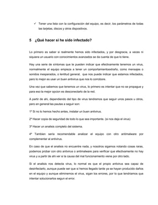  Tener una lista con la configuración del equipo, es decir, los parámetros de todas
las tarjetas, discos y otros dispositivos.
5 ¿Qué hacer si he sido infectado?
Lo primero es saber si realmente hemos sido infectados, y por desgracia, a veces ni
siquiera un usuario con conocimientos avanzados se da cuenta de que lo tiene.
Hay una serie de síntomas que te pueden indicar que efectivamente tenemos un virus,
normalmente el equipo empieza a tener un comportamientoextraño, como mensajes o
sonidos inesperados, o lentitud general, que nos puede indicar que estamos infectados,
pero lo mejor es usar un buen antivirus que nos lo corrobore.
Una vez que sabemos que tenemos un virus, lo primero es intentar que no se propague y
para eso la mejor opcion es desconectarlo de la red.
A partir de ahi, dependiendo del tipo de virus tendremos que seguir unos pasos u otros,
pero en general las pautas a seguir son:
1º Si no lo hemos hecho antes, instalar un buen antivirus.
2º Hacer copia de seguridad de todo lo que sea importante. (si nos deja el virus)
3º Hacer un analisis completo del sistema.
4º Tambien sería recomendable analizar el equipo con otro antimalware por
complementar al antivirus.
En caso de que el analisis no encuentre nada, y nosotros sigamos notando cosas raras,
podemos probar con otro antivirus o antimalware para verificar que efectivamente no hay
virus y a partir de ahi ver si la causa del mal funcionamiento viene por otro lado.
Si el analisis nos detecta virus, lo normal es que el propio antivirus sea capaz de
desinfectarlo, aunque puede ser que si hemos llegado tarde ya se hayan producido daños
en el equipo y aunque eliminemos el virus, sigan los errores, por lo que tendriamos que
intentar solucionarlos segun el error.
 
