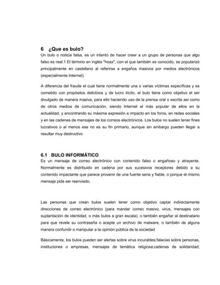 6 ¿Que es bulo?
Un bulo o noticia falsa, es un intento de hacer creer a un grupo de personas que algo
falso es real.1 El término en inglés "hoax", con el que también es conocido, se popularizó
principalmente en castellano al referirse a engaños masivos por medios electrónicos
(especialmente Internet).
A diferencia del fraude el cual tiene normalmente una o varias víctimas específicas y es
cometido con propósitos delictivos y de lucro ilícito, el bulo tiene como objetivo el ser
divulgado de manera masiva, para ello haciendo uso de la prensa oral o escrita así como
de otros medios de comunicación, siendo Internet el más popular de ellos en la
actualidad, y encontrando su máxima expresión e impacto en los foros, en redes sociales
y en las cadenas de mensajes de los correos electrónicos. Los bulos no suelen tener fines
lucrativos o al menos ese no es su fin primario, aunque sin embargo pueden llegar a
resultar muy destructivo
6.1 BULO INFORMÁTICO
Es un mensaje de correo electrónico con contenido falso o engañoso y atrayente.
Normalmente es distribuido en cadena por sus sucesivos receptores debido a su
contenido impactante que parece provenir de una fuente seria y fiable, o porque el mismo
mensaje pide ser reenviado.
Las personas que crean bulos suelen tener como objetivo captar indirectamente
direcciones de correo electrónico (para mandar correo masivo, virus, mensajes con
suplantación de identidad, o más bulos a gran escala), o también engañar al destinatario
para que revele su contraseña o acepte un archivo de malware, o también de alguna
manera confundir o manipular a la opinión pública de la sociedad
Básicamente, los bulos pueden ser alertas sobre virus incurables;falacias sobre personas,
instituciones o empresas, mensajes de temática religiosa;cadenas de solidaridad;
 
