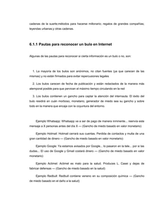 cadenas de la suerte;métodos para hacerse millonario; regalos de grandes compañías;
leyendas urbanas;y otras cadenas.
6.1.1 Pautas para reconocer un bulo en Internet
Algunas de las pautas para reconocer si cierta información es un bulo o no, son:
1. La mayoría de los bulos son anónimos, no citan fuentes (ya que carecen de las
mismas) y no están firmados para evitar repercusiones legales
2. Los bulos carecen de fecha de publicación y están redactados de la manera más
atemporal posible para que pervivan el máximo tiempo circulando en la red
3. Los bulos contienen un gancho para captar la atención del internauta. El éxito del
bulo residirá en cuán morboso, monetario, generador de miedo sea su gancho y sobre
todo en la manera que encaja con la coyuntura del entorno.
Ejemplo Whatsapp: Whatsapp va a ser de pago de manera inminente... reenvía este
mensaje a X personas antes del día X — (Gancho de miedo basado en valor monetario)
Ejemplo Hotmail: Hotmail cerrará sus cuentas. Perdida de contactos y multa de una
gran cantidad de dinero — (Gancho de miedo basado en valor monetario)
Ejemplo Google: Ya estamos avisados por Google... lo pasaron en la tele... por si las
dudas... El uso de Google y Gmail costará dinero — (Gancho de miedo basado en valor
monetario)
Ejemplo Actimel: Actimel es malo para la salud. Produces L. Casei y dejas de
fabricar defensas — (Gancho de miedo basado en la salud)
Ejemplo Redbull: Redbull contiene veneno en su composición química — (Gancho
de miedo basado en el daño a la salud)
 
