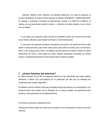 Ejemplo Teléfono móvil: Recibes una llamada telefónica y en lugar de aparecer el
número de teléfono de quien te llama aparece la palabra "INVIABLE!!" o DESCONOCIDO.
Si aceptas o rechazas la llamada el extorsionador accede a la SIM de tu teléfono, la
duplica y la usa para llamar desde la cárcel — (Gancho de miedo basado en ser víctima
de una estafa)
4. Los bulos, por lo general, están escritos en castellano neutro (en el caso de que este
sea el idioma utilizado), para facilitar la difusión a nivel internacional.
5. Los bulos normalmente contienen una petición de reenvío: Se solicita el reenvío para
alertar a otras personas, para evitar mala suerte, para evitar la muerte, para concienciar a
otros, o con cualquier otro motivo. El objetivo de esta petición de reenvío reside en captar
direcciones de correo, crear bases de datos, realizar posteriores campañas de Correo
masivo o simplemente difundir la información falsa el máximo posible.
7 ¿Como funciona los antivirus?
En estos tiempos, el uso de un programa antivirus es tan importante que nadie debería
atreverse a utilizar una computadora sin la protección de este tipo de software tan
importante para nuestra seguridad.
El software antivirus intenta cubrir las principales formas de ataque a su computadora. Las
consecuencias que pueden ocurrir después de un ataque pueden ser gravísimas para
nosotros, tanto personal como profesionalmente.
Un Antivirus actúa de la siguiente forma:
Inspecciona (Scan) todos los emails que se reciben en la computadora y busca virus para
remover.
 