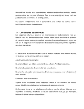 Monitoriza los archivos de la computadora a medida que van siendo abiertos o creados
para garantizar que no estén infectados. Esta es una protección en tiempo real, que
puede afectar la performance de la computadora.
Inspecciona periódicamente toda la computadora para verificar se existen archivos
corruptos y remover los virus existentes.
7.1 Limitaciones del antivirus:
Los programas antivirus, a pesar de ser desarrollados muy cuidadosamente y de que
ofrezcan cada vez más funcionalidades, también tienen ciertas limitaciones al momento
de mantener segura nuestra computadora, aunque en la actualidad ya es muy común que
este tipo de programas incorporen otro tipo de características que les permiten expandir la
seguridad que ofrecen.
Es por ello que, al momento de seleccionar un antivirus debemos tener presente algunas
de las tareas que los antivirus básicos no realizan.
A continuación, algunos ejemplos:
No evitan el Spam, que deberá ser removido con software Anti-Spam específico.
No evitan ataques directos de una hacker a la computadora.
No evitan las actividades criminales online. El antivirus no es capaz por si solo de impedir
estas acciones.
Cuidados a tener con el antivirus
A pesar de las limitaciones, nunca deberemos detener el funcionamiento del antivirus
porque dejará la computadora mucha más expuesta a ataques externos.
De la misma forma, si no actualizamos el antivirus con las últimas listas de virus
disponibles en internet, el software se volverá prácticamente inútil, ya que no logrará
detectar ni remover los virus más recientes.
 
