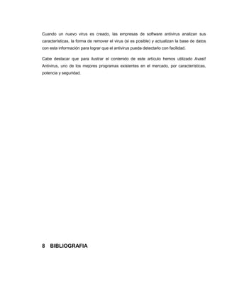 Cuando un nuevo virus es creado, las empresas de software antivirus analizan sus
características, la forma de remover el virus (si es posible) y actualizan la base de datos
con esta información para lograr que el antivirus pueda detectarlo con facilidad.
Cabe destacar que para ilustrar el contenido de este artículo hemos utilizado Avast!
Antivirus, uno de los mejores programas existentes en el mercado, por características,
potencia y seguridad.
8 BIBLIOGRAFIA
 