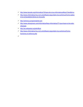 http://www.tiposde.org/informatica/19-tipos-de-virus-informaticos/#ixzz13wv8drmy
 http://www.informatica-hoy.com.ar/software-seguridad-virus-antivirus/Como-saber-
si-tu-computadora-tiene-un-virus.php
 http://antivirus.programasfull.com
 http://www.oikospraxis.com/informatica/faqs-informatica/77-ique-hacer-si-he-sido-
infectado
 http://es.wikipedia.org/wiki/Bulo
 http://www.informatica-hoy.com.ar/software-seguridad-virus-antivirus/Como-
funciona-un-antivirus.php

 