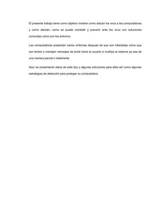 El presente trabajo tiene como objetivo mostrar como atacan los virus a las computadoras
y como afectan, como se puede combatir y prevenir ante los virus con soluciones
conocidas como son los antivirus.
Las computadoras presentan varios síntomas después de que son infectadas como que
son lentas o manejan mensajes de burla hacia el usuario e inutiliza el sistema ya sea de
una manera parcial o totalmente.
Aquí se presentaran datos de este tipo y algunas soluciones para ellos así como algunas
estrategias de detección para proteger su computadora.
 