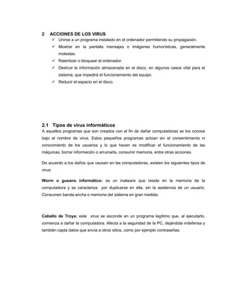 2 ACCIONES DE LOS VIRUS
 Unirse a un programa instalado en el ordenador permitiendo su propagación.
 Mostrar en la pantalla mensajes o imágenes humorísticas, generalmente
molestas.
 Ralentizar o bloquear el ordenador.
 Destruir la información almacenada en el disco, en algunos casos vital para el
sistema, que impedirá el funcionamiento del equipo.
 Reducir el espacio en el disco.
2.1 Tipos de virus informáticos
A aquellos programas que son creados con el fin de dañar computadoras se los conoce
bajo el nombre de virus. Estos pequeños programas actúan sin el consentimiento ni
conocimiento de los usuarios y lo que hacen es modificar el funcionamiento de las
máquinas, borrar información o arruinarla, consumir memoria, entre otras acciones.
De acuerdo a los daños que causan en las computadoras, existen los siguientes tipos de
virus:
Worm o gusano informático: es un malware que reside en la memoria de la
computadora y se caracteriza por duplicarse en ella, sin la asistencia de un usuario.
Consumen banda ancha o memoria del sistema en gran medida.
Caballo de Troya: este virus se esconde en un programa legítimo que, al ejecutarlo,
comienza a dañar la computadora. Afecta a la seguridad de la PC, dejándola indefensa y
también capta datos que envía a otros sitios, como por ejemplo contraseñas.
 
