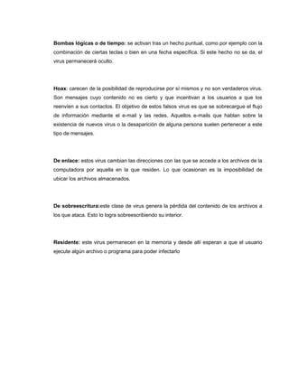 Bombas lógicas o de tiempo: se activan tras un hecho puntual, como por ejemplo con la
combinación de ciertas teclas o bien en una fecha específica. Si este hecho no se da, el
virus permanecerá oculto.
Hoax: carecen de la posibilidad de reproducirse por sí mismos y no son verdaderos virus.
Son mensajes cuyo contenido no es cierto y que incentivan a los usuarios a que los
reenvíen a sus contactos. El objetivo de estos falsos virus es que se sobrecargue el flujo
de información mediante el e-mail y las redes. Aquellos e-mails que hablan sobre la
existencia de nuevos virus o la desaparición de alguna persona suelen pertenecer a este
tipo de mensajes.
De enlace: estos virus cambian las direcciones con las que se accede a los archivos de la
computadora por aquella en la que residen. Lo que ocasionan es la imposibilidad de
ubicar los archivos almacenados.
De sobreescritura:este clase de virus genera la pérdida del contenido de los archivos a
los que ataca. Esto lo logra sobreescribiendo su interior.
Residente: este virus permanecen en la memoria y desde allí esperan a que el usuario
ejecute algún archivo o programa para poder infectarlo
 