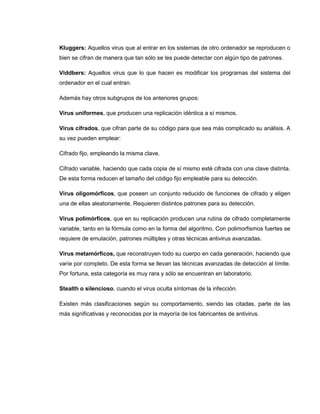 Kluggers: Aquellos virus que al entrar en los sistemas de otro ordenador se reproducen o
bien se cifran de manera que tan sólo se les puede detectar con algún tipo de patrones.
Viddbers: Aquellos virus que lo que hacen es modificar los programas del sistema del
ordenador en el cual entran.
Además hay otros subgrupos de los anteriores grupos:
Virus uniformes, que producen una replicación idéntica a sí mismos.
Virus cifrados, que cifran parte de su código para que sea más complicado su análisis. A
su vez pueden emplear:
Cifrado fijo, empleando la misma clave.
Cifrado variable, haciendo que cada copia de sí mismo esté cifrada con una clave distinta.
De esta forma reducen el tamaño del código fijo empleable para su detección.
Virus oligomórficos, que poseen un conjunto reducido de funciones de cifrado y eligen
una de ellas aleatoriamente. Requieren distintos patrones para su detección.
Virus polimórficos, que en su replicación producen una rutina de cifrado completamente
variable, tanto en la fórmula como en la forma del algoritmo. Con polimorfismos fuertes se
requiere de emulación, patrones múltiples y otras técnicas antivirus avanzadas.
Virus metamórficos, que reconstruyen todo su cuerpo en cada generación, haciendo que
varíe por completo. De esta forma se llevan las técnicas avanzadas de detección al límite.
Por fortuna, esta categoría es muy rara y sólo se encuentran en laboratorio.
Stealth o silencioso, cuando el virus oculta síntomas de la infección.
Existen más clasificaciones según su comportamiento, siendo las citadas, parte de las
más significativas y reconocidas por la mayoría de los fabricantes de antivirus.
 