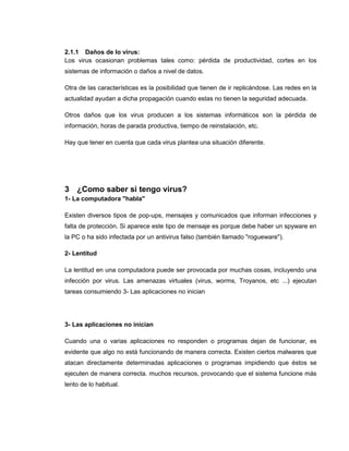 2.1.1 Daños de lo virus:
Los virus ocasionan problemas tales como: pérdida de productividad, cortes en los
sistemas de información o daños a nivel de datos.
Otra de las características es la posibilidad que tienen de ir replicándose. Las redes en la
actualidad ayudan a dicha propagación cuando estas no tienen la seguridad adecuada.
Otros daños que los virus producen a los sistemas informáticos son la pérdida de
información, horas de parada productiva, tiempo de reinstalación, etc.
Hay que tener en cuenta que cada virus plantea una situación diferente.
3 ¿Como saber si tengo virus?
1- La computadora "habla"
Existen diversos tipos de pop-ups, mensajes y comunicados que informan infecciones y
falta de protección. Si aparece este tipo de mensaje es porque debe haber un spyware en
la PC o ha sido infectada por un antivirus falso (también llamado "rogueware").
2- Lentitud
La lentitud en una computadora puede ser provocada por muchas cosas, incluyendo una
infección por virus. Las amenazas virtuales (virus, worms, Troyanos, etc ...) ejecutan
tareas consumiendo 3- Las aplicaciones no inician
3- Las aplicaciones no inician
Cuando una o varias aplicaciones no responden o programas dejan de funcionar, es
evidente que algo no está funcionando de manera correcta. Existen ciertos malwares que
atacan directamente determinadas aplicaciones o programas impidiendo que éstos se
ejecuten de manera correcta. muchos recursos, provocando que el sistema funcione más
lento de lo habitual.
 