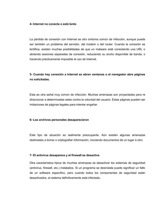 4- Internet no conecta o está lento
La pérdida de conexión con Internet es otro síntoma común de infección, aunque puede
ser también un problema del servidor, del modem o del router. Cuando la conexión se
lentifica, existen muchas posibilidades de que un malware esté conectando una URL o
abriendo sesiones separadas de conexión, reduciendo su ancho disponible de banda, o
haciendo prácticamente imposible el uso de Internet.
5- Cuando hay conexión a Internet se abren ventanas o el navegador abre páginas
no solicitadas.
Esta es otra señal muy común de infección. Muchas amenazas son proyectadas para re
direccionar a determinadas webs contra la voluntad del usuario. Estas páginas pueden ser
imitaciones de páginas legales para intentar engañar.
6- Los archivos personales desaparecieron
Este tipo de situación es realmente preocupante. Aún existen algunas amenazas
destinadas a borrar o criptografiar información, moviendo documentos de un lugar a otro.
7- El antivirus desaparece y el firewall se desactiva
Otra característica típica de muchas amenazas es desactivar los sistemas de seguridad
(antivirus, firewall, etc.) instalados. Si un programa se desinstala puede significar un fallo
de un software específico, pero cuando todos los componentes de seguridad están
desactivados, el sistema definitivamente está infectado.
 