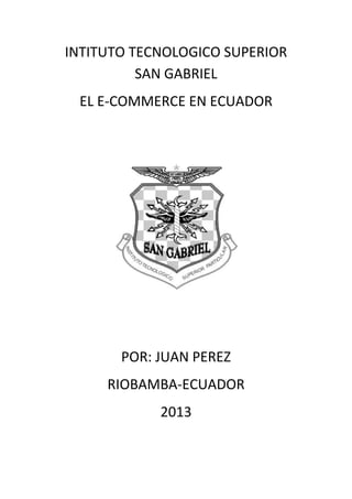 INTITUTO TECNOLOGICO SUPERIOR
SAN GABRIEL
EL E-COMMERCE EN ECUADOR
POR: JUAN PEREZ
RIOBAMBA-ECUADOR
2013
 