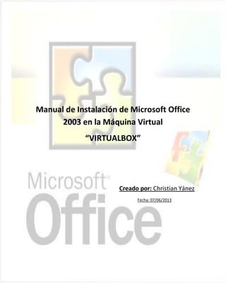 COLEGIO NACIONAL "MARIANO BENITEZ"
SECCIÓN NOCTURNA
Manual de Instalación de Microsoft Office
2003 en la Máquina Virtual
“VIRTUALBOX”
Creado por: Christian Yánez
Fecha: 07/06/2013
 
