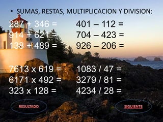 • SUMAS, RESTAS, MULTIPLICACION Y DIVISION:
287 + 346 =
914 + 621 =
138 + 489 =
401 – 112 =
704 – 423 =
926 – 206 =
7613 x 619 =
6171 x 492 =
323 x 128 =
1083 / 47 =
3279 / 81 =
4234 / 28 =
 