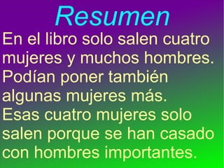 Resumen
En el libro solo salen cuatro
mujeres y muchos hombres.
Podían poner también
algunas mujeres más.
Esas cuatro mujeres solo
salen porque se han casado
con hombres importantes.
 
