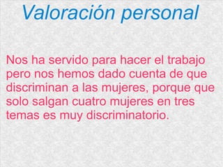 Valoración personal
Nos ha servido para hacer el trabajo
pero nos hemos dado cuenta de que
discriminan a las mujeres, porque que
solo salgan cuatro mujeres en tres
temas es muy discriminatorio.
 