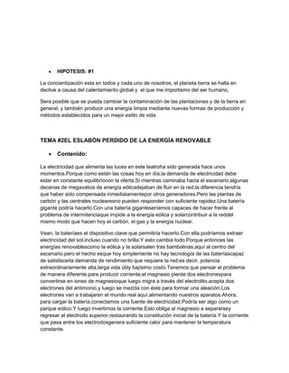HIPOTESIS: #1
La concientización esta en todos y cada uno de nosotros, el planeta tierra se halla en
declive a causa del calentamiento global y el que me importismo del ser humano,
Sera posible que se pueda cambiar la contaminación de las plantaciones y de la tierra en
general, y también producir una energía limpia mediante nuevas formas de producción y
métodos establecidos para un mejor estilo de vida.
TEMA #2EL ESLABÓN PERDIDO DE LA ENERGÍA RENOVABLE
Contenido:
La electricidad que alimenta las luces en este teatroha sido generada hace unos
momentos.Porque como están las cosas hoy en día,la demanda de electricidad debe
estar en constante equilibriocon la oferta.Si mientras caminaba hacia el escenario,algunas
decenas de megavatios de energía eólicadejaban de fluir en la red,la diferencia tendría
que haber sido compensada inmediatamentepor otros generadores.Pero las plantas de
carbón y las centrales nuclearesno pueden responder con suficiente rapidez.Una batería
gigante podría hacerlo.Con una batería giganteseríamos capaces de hacer frente al
problema de intermitenciaque impide a la energía eólica y solarcontribuir a la reddel
mismo modo que hacen hoy el carbón, el gas y la energía nuclear.
Vean, la bateríaes el dispositivo clave que permitiría hacerlo.Con ella podríamos extraer
electricidad del sol,incluso cuando no brilla.Y esto cambia todo.Porque entonces las
energías renovablescomo la eólica y la solarsalen tras bambalinas,aquí al centro del
escenario.pero el hecho esque hoy simplemente no hay tecnología de las bateríascapaz
de satisfacerla demanda de rendimiento que requiere la red;es decir, potencia
extraordinariamente alta,larga vida útily bajísimo costo.Tenemos que pensar el problema
de manera diferente.para producir corriente,el magnesio pierde dos electronespara
convertirse en iones de magnesioque luego migra a través del electrolito,acepta dos
electrones del antimonio,y luego se mezcla con éste para formar una aleación.Los
electrones van a trabajaren el mundo real aquí,alimentando nuestros aparatos.Ahora,
para cargar la batería,conectamos una fuente de electricidad.Podría ser algo como un
parque eólico.Y luego invertimos la corriente.Esto obliga al magnesio a separarsey
regresar al electrodo superior,restaurando la constitución inicial de la batería.Y la corriente
que pasa entre los electrodosgenera suficiente calor para mantener la temperatura
constante.
 
