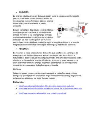 DISCUSIÓN:
La energía eléctrica crece en demanda según como la población así lo necesita
pero muchas veces no nos damos cuenta o no
investigamos nuevas formas de obtener energía
limpia o fácil, con armonía con el medio
ambiente.
Existen varios tipos de producir energía eléctrica
como por ejemplo mediante el viento (energía
eólica), mediante la luz solar (energía térmica),
mediante el caudal de un rio (energía hidráulica)
estas son las más usadas por el ser humano
pero existen otros método de producirla como la energía protónica, o la energía
magnética así encontramos barios tipos de energía y métodos de obtenerla.
RESUMEN:
En resumen el video analizado nos demuestra que aparte de los vario tipos de
energía y forma de cómo obtenerla existen otros tipos y en armonía con la
naturaleza es decir no causa daño alguno al medio ambiente además así se podrá
abastecer la demanda de energía eléctrica en el mundo, y quien sabe en unos
años podremos tener una energía inagotable basándonos a la investigación y
mejoramiento responsable de las formas de obtenerla.
Hipótesis:
Sabemos que en nuestro medio podemos encontrar varias formas de obtener
energía lo que implica desarrollarla de mejor forma concientizando y mejorándola,
así podremos abastecer de mejor forma a nuestro
Bibliografías:
 http://www.ted.com/talks/jonathan_foley_the_other_inconvenient_truth.html
 http://www.ted.com/talks/donald_sadoway_the_missing_link_to_renewable_energy.htm
l
 http://www.tinet.cat/portal/uploads/la_otra_verdad_incomoda.pdf
 