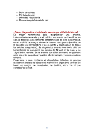 10
 Dolor de cabeza
 Pérdida de peso
 Dificultad respiratoria
 Coloración grisácea de la piel
¿Cómo diagnostica el médico la anemia por déficit de hierro?
La mejor herramienta para diagnosticar una anemia,
independientemente de que el médico sea capaz de identificar los
signos descritos anteriormente característicos de esta enfermedad,
es un análisis de sangre elemental con un hemograma (análisis de
la cantidad de hemoglobina y de recuento y clasificación de todas
las células sanguíneas). Se diagnostica anemia cuando la cifra de
hemoglobina se encuentra por debajo de 12 g/dl en la mujer y de
13g/dl en el hombre. En la anemia por déficit de hierro los glóbulos
rojos son más pequeños y pálidos al microscopio, y de más variado
tamaño.
Finalmente y para confirmar el diagnóstico definitivo es preciso
realizar un análisis de estudio del hierro en el organismo (niveles de
hierro en sangre, de transferrina, de ferritina, etc.) con el que
constatar su déficit.
 