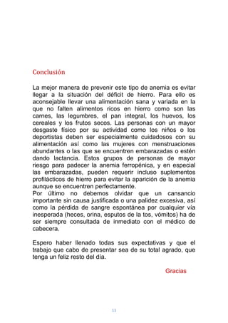 11
Conclusión
La mejor manera de prevenir este tipo de anemia es evitar
llegar a la situación del déficit de hierro. Para ello es
aconsejable llevar una alimentación sana y variada en la
que no falten alimentos ricos en hierro como son las
carnes, las legumbres, el pan integral, los huevos, los
cereales y los frutos secos. Las personas con un mayor
desgaste físico por su actividad como los niños o los
deportistas deben ser especialmente cuidadosos con su
alimentación así como las mujeres con menstruaciones
abundantes o las que se encuentren embarazadas o estén
dando lactancia. Estos grupos de personas de mayor
riesgo para padecer la anemia ferropénica, y en especial
las embarazadas, pueden requerir incluso suplementos
profilácticos de hierro para evitar la aparición de la anemia
aunque se encuentren perfectamente.
Por último no debemos olvidar que un cansancio
importante sin causa justificada o una palidez excesiva, así
como la pérdida de sangre espontánea por cualquier vía
inesperada (heces, orina, esputos de la tos, vómitos) ha de
ser siempre consultada de inmediato con el médico de
cabecera.
Espero haber llenado todas sus expectativas y que el
trabajo que cabo de presentar sea de su total agrado, que
tenga un feliz resto del día.
Gracias
 