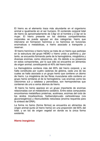 3
El hierro es el elemento traza más abundante en el organismo
animal e igualmente en el ser humano. El contenido corporal total
de hierro es aproximadamente de 3.8gr en el hombre y 2.3gr en la
mujer. El hierro presente en los distintos compartimientos
corporales se puede agrupar en dos categorías: hierro que
interviene en formacion hemínica y no hemínica en funciones
enzimaticas o metabólicas, e hierro asociado a transporte y
reservar.
El hierro hemínico o hierro hemo se trata de un hierro que participa
en la estructura del grupo HEMO o hierro unido a porfirina y, por
tanto, se encuentra formando parte de la hemoglobina, mioglobina y
diversas enzimas, como citocromos, etc. Es debido a su presencia
en estos componentes, por lo que sólo se encuentra en alimentos
de origen animal, constituyendo el 40% del hierro total.
La Hemoglobina contiene más del 65% del hierro corporal, y se
halla constituida por cuatro cadenas de globina, cada una de las
cuales se halla asociada a un grupo hemo que contiene un átomo
de hierro. La mioglobina de las fibras musculares sólo contiene un
grupo hemo similares al de la hemoglobina. Las enzimas como los
citocromos a,b y catalasa y peroxidasa, son hemoproteínas que
contienen de uno a varios átomos de hierro.
El hierro ho hemo aparece en un grupo importante de enzimas
relacionadas con el metabolismo oxidativo. Entre estos compuestos
encontramos metaloflavo proteínas, acotinasa, enzimas del ciclo de
los ácidos tricarboxílicos, fosfoenolpiruvato carboxikinasa (vía
gluconeogénica) y ribonucleótido reductasa (enzima requerida para
la síntesis del DNA).
La forma no hemo (forma férrica) se encuentra en alimentos de
origen animal (junto al hierro hemo) en una proporción del 60% del
total, y en los de origen vegetal en donde es la única forma
existente.
Hierro inorgánico
 